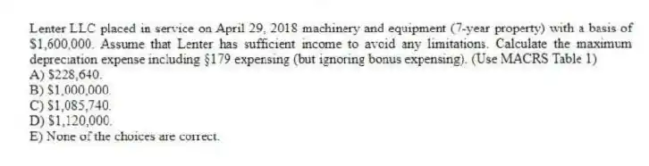 Lenter LLC placed in service on April 29, 2018 machinery and equipment (7-year property) with a basis of $1,600,000. Assume that Lenter has sufficient income to avoid any limitations. Calculate the maximum depreciation expense including §179 expensing (but ignoring bonus expensing). (Use MACRS Table 1)
A) $228,640.
B) $1,000,000.
C) $1,085,740.
D) $1,120,000.
E) None of the choices are correct.