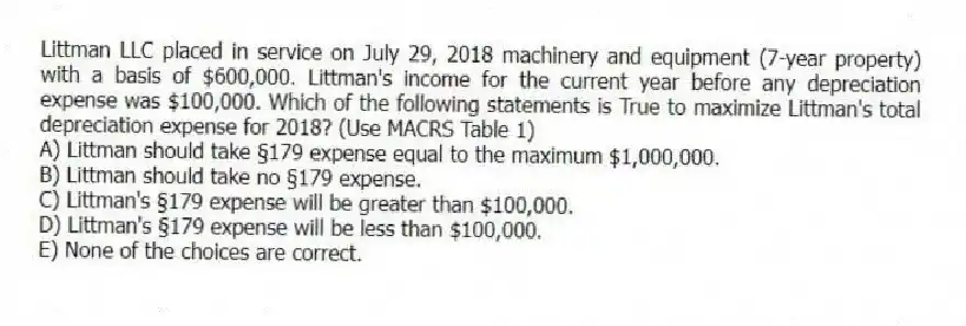 Littman LLC placed in service on July 29, 2018 machinery and equipment (7-year property) with a basis of $600,000. Littman's income for the current year before any depreciation expense was $100,000. Which of the following statements is True to maximize Littman's total depreciation expense for 2018? (Use MACRS Table 1)
A) Littman should take §179 expense equal to the maximum $1,000,000.
B) Littman should take no §179 expense.
C) Littman's §179 expense will be greater than $100,000.
D) Littman's §179 expense will be less than $100,000.
E) None of the choices are correct.