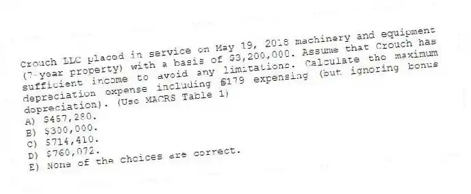 Crouch LLC placed in service on May 19, 2018 machinery and equipment (7-year property) with a basis of $3,200,000. Assume that Crouch has sufficient income to avoid any limitations. Calculate the maximum depreciation expense including §179 expensing (but ignoring bonus depreciation). (Use MACRS Table 1)
A) $457,280.
B) $300,000.
C) $714,410.
D) $760,072.
E) None of the choices are correct.