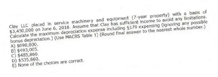 Clay LLC placed in service machinery and equipment (7-year property) with a basis of $3,450,000 on June 6, 2018. Assume that Clay has sufficient income to avoid any limitations. Calculate the maximum depreciation expense including §179 expensing (ignoring any possible bonus depreciation.) (Use MACRS Table 1) (Round final answer to the nearest whole number.)
A) $690,000.
B) $493,005.
C) $485,860.
D) $535,860.
E) None of the choices are correct.