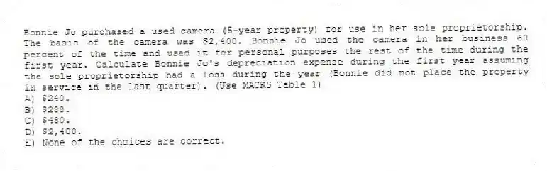 Bonnie Jo purchased a used camera (5-year property) for use in her sole proprietorship. The basis of the camera was $2,400. Bonnie Jo used the camera in her business 60 percent of the time and used it for personal purposes the rest of the time during the first year. Calculate Bonnie Jo's depreciation expense during the first year assuming the sole proprietorship had a loss during the year (Bonnie did not place the property in service in the last quarter). (Use MACRS Table 1)
A) $240.
B) $288.
C) $480.
D) $2,400.
E) None of the choices are correct.