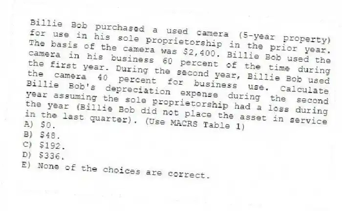 Billie Bob purchased a used camera (5-year property) for use in his sole proprietorship in the prior year. The basis of the camera was $2,400. Billie Bob used the camera in his business 60 percent of the time during the first year. During the second year, Billie Bob used the camera 40 percent for business use. Calculate Billie Bob's depreciation expense during the second year assuming the sole proprietorship had a loss during the year (Billie Bob did not place the asset in service in the last quarter). (Use MACRS Table 1)
A) $0.
B) $48.
C) $192.
D) $336.
E) None of the choices are correct.