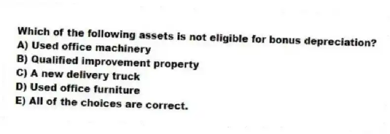 Which of the following assets is not eligible for bonus depreciation?
A) Used office machinery
B) Qualified improvement property
C) A new delivery truck
D) Used office furniture
E) All of the choices are correct.