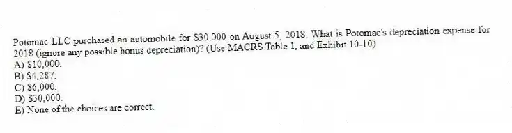 Potomac LLC purchased an automobile for $30,000 on August 5, 2018. What is Potomac's depreciation expense for 2018 (ignore any possible bonus depreciation)? (Use MACRS Table 1, and Exhibit 10-10)
A) $10,000.
B) $4,287.
C) $6,000.
D) $30,000.
E) None of the choices are correct.