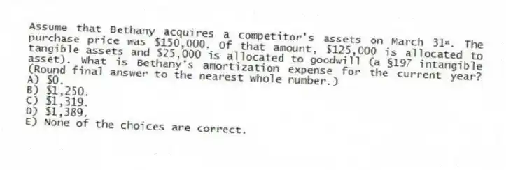 Assume that Bethany acquires a competitor's assets on March 31ˢᵗ. The purchase price was $150,000. Of that amount, $125,000 is allocated to tangible assets and $25,000 is allocated to goodwill (a §197 intangible asset). What is Bethany's amortization expense for the current year? (Round final answer to the nearest whole number.)
A) $0.
B) $1,250.
C) $1,319.
D) $1,389.
E) None of the choices are correct.