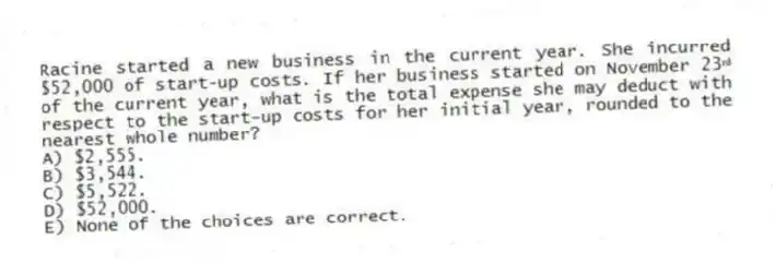Racine started a new business in the current year. She incurred $52,000 of start-up costs. If her business started on November 23ʳᵈ of the current year, what is the total expense she may deduct with respect to the start-up costs for her initial year, rounded to the nearest whole number?
A) $2,555.
B) $3,544.
C) $5,522.
D) $52,000.
E) None of the choices are correct.