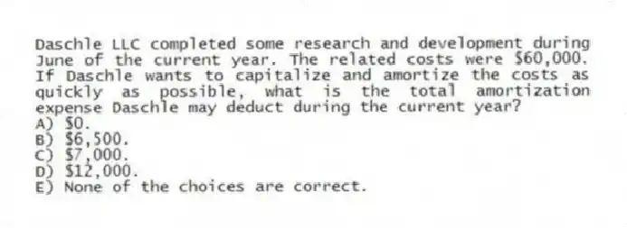 Daschle LLC completed some research and development during June of the current year. The related costs were $60,000. If Daschle wants to capitalize and amortize the costs as quickly as possible, what is the total amortization expense Daschle may deduct during the current year?
A) $0.
B) $6,500.
C) $7,000.
D) $12,000.
E) None of the choices are correct.
