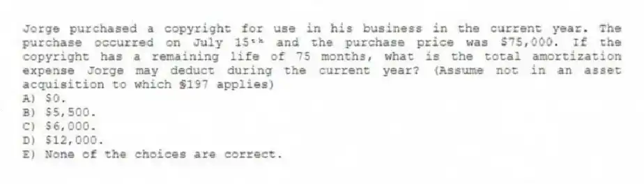 Jorge purchased a copyright for use in his business in the current year. The purchase occurred on July 15ᵗʰ and the purchase price was $75,000. If the copyright has a remaining life of 75 months, what is the total amortization expense Jorge may deduct during the current year? (Assume not in an asset acquisition to which §197 applies)
A) $0.
B) $5,500.
C) $6,000.
D) $12,000.
E) None of the choices are correct.