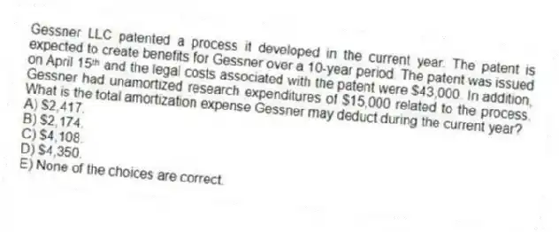 Gessner LLC patented a process it developed in the current year. The patent is expected to create benefits for Gessner over a 10-year period. The patent was issued on April 15ᵗʰ and the legal costs associated with the patent were $43,000. In addition, Gessner had unamortized research expenditures of $15,000 related to the process. What is the total amortization expense Gessner may deduct during the current year?
A) $2,417.
B) $2,174.
C) $4,108.
D) $4,350.
E) None of the choices are correct.