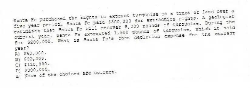 Santa Fe purchased the rights to extract turquoise on a tract of land over a five-year period. Santa Fe paid $300,000 for extraction rights. A geologist estimates that Santa Fe will recover 5,000 pounds of turquoise. During the current year, Santa Fe extracted 1,500 pounds of turquoise, which it sold for $200,000. What is Santa Fe's cost depletion expense for the current year?
A) $60,000.
B) $90,000.
C) $110,000.
D) $300,000.
E) None of the choices are correct.