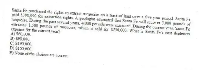 Santa Fe purchased the rights to extract turquoise on a tract of land over a five-year period. Santa Fe paid $300,000 for extraction rights. A geologist estimated that Santa Fe will recover 5,000 pounds of turquoise. During the past several years, 4,000 pounds were extracted. During the current year, Santa Fe extracted 1,500 pounds of turquoise, which it sold for $250,000. What is Santa Fe's cost depletion expense for the current year?
A) $60,000.
B) $90,000.
C) $190,000.
D) $160,000.
E) None of the choices are correct.