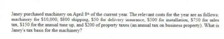 Janey purchased machinery on April 8ᵗʰ of the current year. The relevant costs for the year are as follows: machinery for $10,000, $800 shipping, $50 for delivery insurance, $500 for installation, $750 for sales tax, $150 for the annual tune up, and $200 of property taxes (an annual tax on business property). What is Janey's tax basis for the machinery?