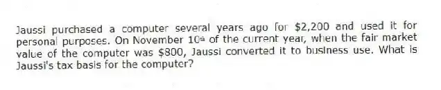 Jaussi purchased a computer several years ago for $2,200 and used it for personal purposes. On November 10ᵗʰ of the current year, when the fair market value of the computer was $800, Jaussi converted it to business use. What is Jaussi's tax basis for the computer?