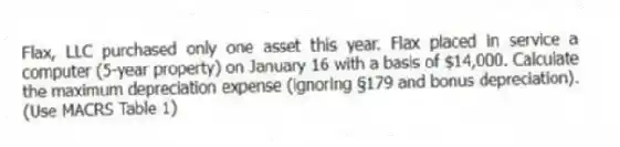 Flax, LLC purchased only one asset this year. Flax placed in service a computer (5-year property) on January 16 with a basis of $14,000. Calculate the maximum depreciation expense (ignoring §179 and bonus depreciation). (Use MACRS Table 1)