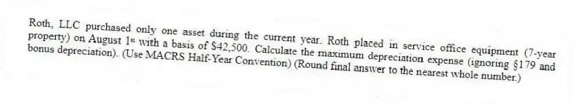 Roth, LLC purchased only one asset during the current year. Roth placed in service office equipment (7-year property) on August 1ˢᵗ with a basis of $42,500. Calculate the maximum depreciation expense (ignoring §179 and bonus depreciation). (Use MACRS Half-Year Convention) (Round final answer to the nearest whole number.)