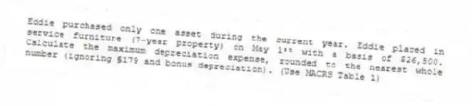 Eddie purchased only one asset during the current year. Eddie placed in service furniture (7-year property) on May 1ˢᵗ with a basis of $26,500. Calculate the maximum depreciation expense, rounded to the nearest whole number (ignoring §179 and bonus depreciation). (Use MACRS Table 1)