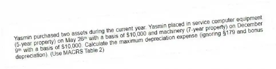 Yasmin purchased two assets during the current year. Yasmin placed in service computer equipment (5-year property) on May 26ᵗʰ with a basis of $10,000 and machinery (7-year property) on December 9ᵗʰ with a basis of $10,000. Calculate the maximum depreciation expense (ignoring §179 and bonus depreciation). (Use MACRS Table 2)