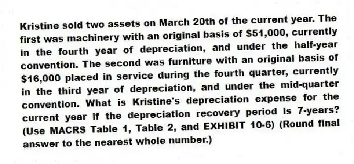 Kristine sold two assets on March 20th of the current year. The first was machinery with an original basis of $51,000, currently in the fourth year of depreciation, and under the half-year convention. The second was furniture with an original basis of $16,000 placed in service during the fourth quarter, currently in the third year of depreciation, and under the mid-quarter convention. What is Kristine's depreciation expense for the current year if the depreciation recovery period is 7-years? (Use MACRS Table 1, Table 2, and EXHIBIT 10-6) (Round final answer to the nearest whole number.)