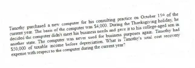 Timothy purchased a new computer for his consulting practice on October 15ᵗʰ of the current year. The basis of the computer was $4,000. During the Thanksgiving holiday, he decided the computer didn't meet his business needs and gave it to his college-aged son in another state. The computer was never used for business purposes again. Timothy had $50,000 of taxable income before depreciation. What is Timothy's total cost recovery expense with respect to the computer during the current year?