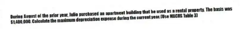 During August of the prior year, Julio purchased an apartment building that he used as a rental property. The basis was $1,400,000. Calculate the maximum depreciation expense during the current year. (Use MACRS Table 3)