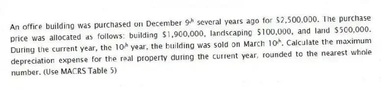 An office building was purchased on December 9ᵗʰ several years ago for $2,500,000. The purchase price was allocated as follows: building $1,900,000, landscaping $100,000, and land $500,000. During the current year, the 10ᵗʰ year, the building was sold on March 10ᵗʰ. Calculate the maximum depreciation expense for the real property during the current year, rounded to the nearest whole number. (Use MACRS Table 5)