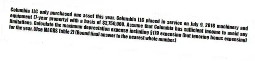 Columbia LLC only purchased one asset this year. Columbia LLC placed in service on July 9, 2018 machinery and equipment (7-year property) with a basis of $2,750,000. Assume that Columbia has sufficient income to avoid any limitations. Calculate the maximum depreciation expense including §179 expensing (but ignoring bonus expensing) for the year. (Use MACRS Table 2) (Round final answer to the nearest whole number.)