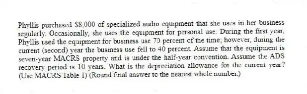 Phyllis purchased $8,000 of specialized audio equipment that she uses in her business regularly. Occasionally, she uses the equipment for personal use. During the first year, Phyllis used the equipment for business use 70 percent of the time; however, during the current (second) year the business use fell to 40 percent. Assume that the equipment is seven-year MACRS property and is under the half-year convention. Assume the ADS recovery period is 10 years. What is the depreciation allowance for the current year? (Use MACRS Table 1) (Round final answer to the nearest whole number.)