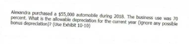 Alexandra purchased a $55,000 automobile during 2018. The business use was 70 percent. What is the allowable depreciation for the current year (ignore any possible bonus depreciation)? (Use Exhibit 10-10)