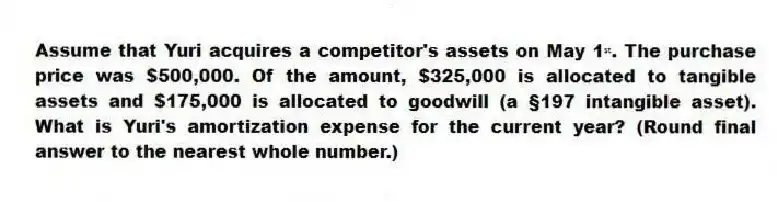 Assume that Yuri acquires a competitor's assets on May 1ˢᵗ. The purchase price was $500,000. Of the amount, $325,000 is allocated to tangible assets and $175,000 is allocated to goodwill (a §197 intangible asset). What is Yuri's amortization expense for the current year? (Round final answer to the nearest whole number.)