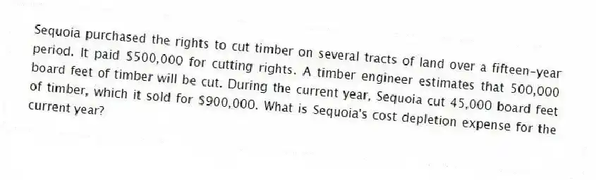 Sequoia purchased the rights to cut timber on several tracts of land over a fifteen-year period. It paid $500,000 for cutting rights. A timber engineer estimates that 500,000 board feet of timber will be cut. During the current year, Sequoia cut 45,000 board feet of timber, which it sold for $900,000. What is Sequoia's cost depletion expense for the current year?