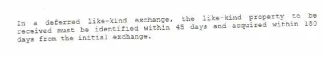 In a deferred like-kind exchange, the like-kind property to be received must be identified within 45 days and acquired within 180 days from the initial exchange.