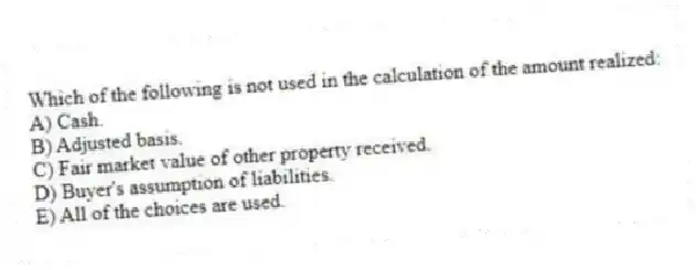 Which of the following is not used in the calculation of the amount realized:
A) Cash.
B) Adjusted basis.
C) Fair market value of other property received.
D) Buyer's assumption of liabilities.
E) All of the choices are used.