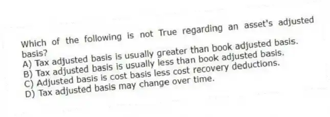 Which of the following is not True regarding an asset's adjusted basis?
A) Tax adjusted basis is usually greater than book adjusted basis.
B) Tax adjusted basis is usually less than book adjusted basis.
C) Adjusted basis is cost basis less cost recovery deductions.
D) Tax adjusted basis may change over time.