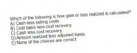 Which of the following is how gain or loss realized is calculated?
A) Cash less selling costs.
B) Cost basis less cost recovery.
C) Cash less cost recovery.
D) Amount realized less adjusted basis.
E) None of the choices are correct.
