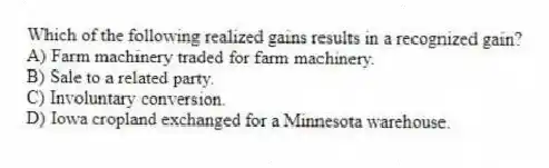 Which of the following realized gains results in a recognized gain?
A) Farm machinery traded for farm machinery.
B) Sale to a related party.
C) Involuntary conversion.
D) Iowa cropland exchanged for a Minnesota warehouse.