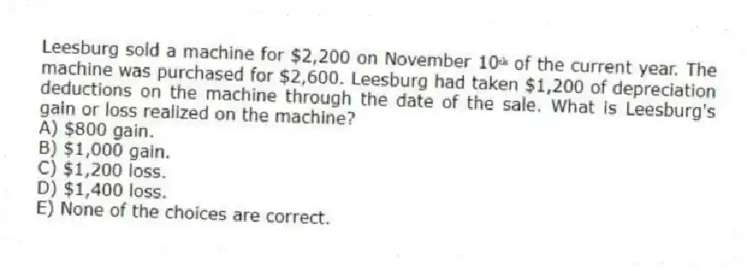 Leesburg sold a machine for $2,200 on November 10ᵗʰ of the current year. The machine was purchased for $2,600. Leesburg had taken $1,200 of depreciation deductions on the machine through the date of the sale. What is Leesburg's gain or loss realized on the machine?
A) $800 gain.
B) $1,000 gain.
C) $1,200 loss.
D) $1,400 loss.
E) None of the choices are correct.