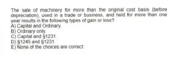 The sale of machinery for more than the original cost basis (before depreciation), used in a trade or business, and held for more than one year results in the following types of gain or loss?
A) Capital and Ordinary.
B) Ordinary only.
C) Capital and §1231.
D) §1245 and §1231.
E) None of the choices are correct.