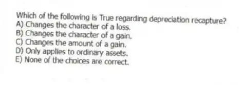 Which of the following is True regarding depreciation recapture?
A) Changes the character of a loss.
B) Changes the character of a gain.
C) Changes the amount of a gain.
D) Only applies to ordinary assets.
E) None of the choices are correct.