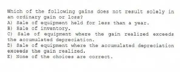 Which of the following gains does not result solely in an ordinary gain or loss?
A) Sale of equipment held for less than a year.
B) Sale of inventory.
C) Sale of equipment where the gain realized exceeds the accumulated depreciation.
D) Sale of equipment where the accumulated depreciation exceeds the gain realized.
E) None of the choices are correct.