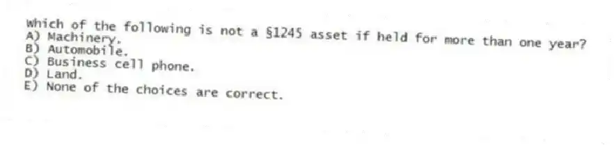 Which of the following is not a §1245 asset if held for more than one year?
A) Machinery.
B) Automobile.
C) Business cell phone.
D) Land.
E) None of the choices are correct.