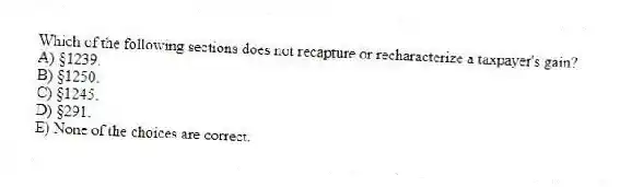 Which of the following sections does not recapture or recharacterize a taxpayer's gain?
A) §1239.
B) §1250.
C) §1245.
D) §291.
E) None of the choices are correct.