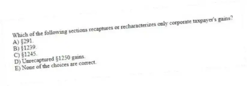 Which of the following sections recaptures or recharacterizes only corporate taxpayer's gains?
A) §291.
B) §1239.
C) §1245.
D) Unrecaptured §1250 gains.
E) None of the choices are correct.