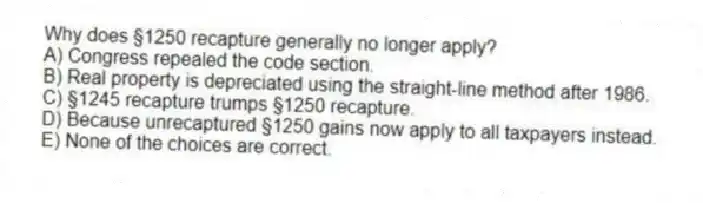 Why does §1250 recapture generally no longer apply?
A) Congress repealed the code section.
B) Real property is depreciated using the straight-line method after 1986.
C) §1245 recapture trumps §1250 recapture.
D) Because unrecaptured §1250 gains now apply to all taxpayers instead.
E) None of the choices are correct.