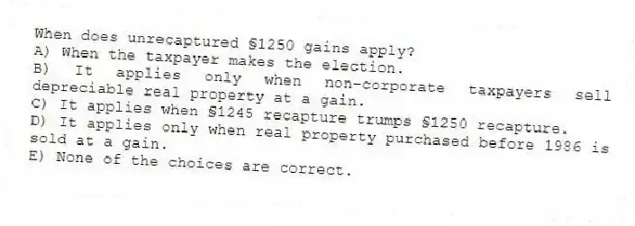 When does unrecaptured §1250 gains apply?
A) When the taxpayer makes the election.
B) It applies only when non-corporate taxpayers sell depreciable real property at a gain.
C) It applies when §1245 recapture trumps §1250 recapture.
D) It applies only when real property purchased before 1986 is sold at a gain.
E) None of the choices are correct.
