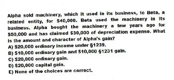 Alpha sold machinery, which it used in its business, to Beta, a related entity, for $40,000. Beta used the machinery in its business. Alpha bought the machinery a few years ago for $50,000 and has claimed $30,000 of depreciation expense. What is the amount and character of Alpha's gain?
A) $20,000 ordinary income under §1239.
B) $10,000 ordinary gain and $10,000 §1231 gain.
C) $20,000 ordinary gain.
D) $20,000 capital gain.
E) None of the choices are correct.