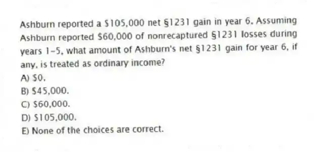Ashburn reported a $105,000 net §1231 gain in year 6. Assuming Ashburn reported $60,000 of nonrecaptured §1231 losses during years 1-5, what amount of Ashburn's net §1231 gain for year 6, if any, is treated as ordinary income?
A) $0.
B) $45,000.
C) $60,000.
D) $105,000.
E) None of the choices are correct.