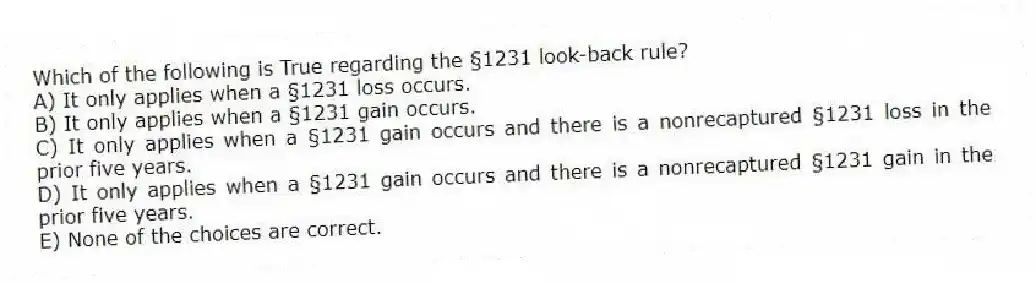 Which of the following is True regarding the §1231 look-back rule?
A) It only applies when a §1231 loss occurs.
B) It only applies when a §1231 gain occurs.
C) It only applies when a §1231 gain occurs and there is a nonrecaptured §1231 loss in the prior five years.
D) It only applies when a §1231 gain occurs and there is a nonrecaptured §1231 gain in the prior five years.
E) None of the choices are correct.