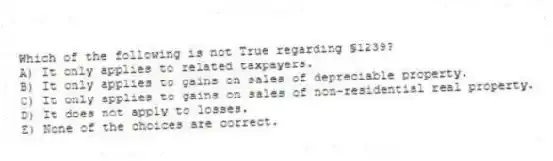 Which of the following is not True regarding §1239?
A) It only applies to related taxpayers.
B) It only applies to gains on sales of depreciable property.
C) It only applies to gains on sales of non-residential real property.
D) It does not apply to losses.
E) None of the choices are correct.