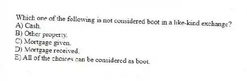 Which one of the following is not considered boot in a like-kind exchange?
A) Cash.
B) Other property.
C) Mortgage given.
D) Mortgage received.
E) All of the choices can be considered as boot.