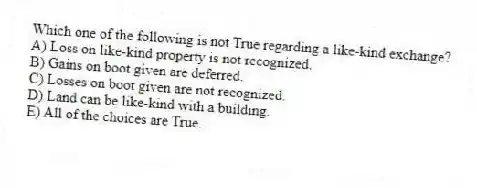 Which one of the following is not True regarding a like-kind exchange?
A) Loss on like-kind property is not recognized.
B) Gains on boot given are deferred.
C) Losses on boot given are not recognized.
D) Land can be like-kind with a building.
E) All of the choices are True.